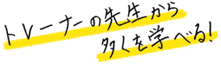 トレーナーの先生から多くを学べる！